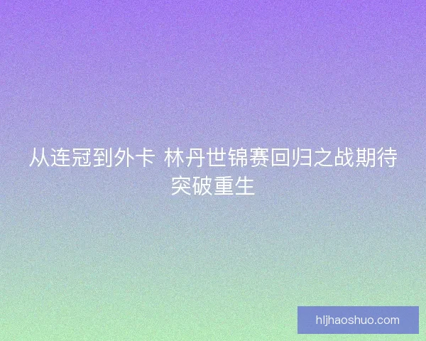 从连冠到外卡 林丹世锦赛回归之战期待突破重生