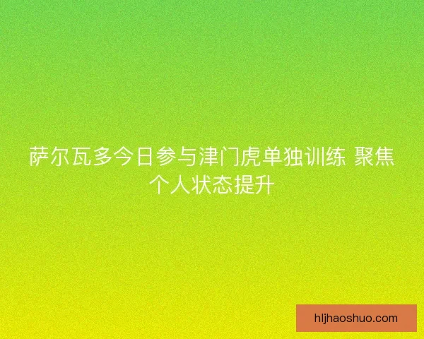 萨尔瓦多今日参与津门虎单独训练 聚焦个人状态提升