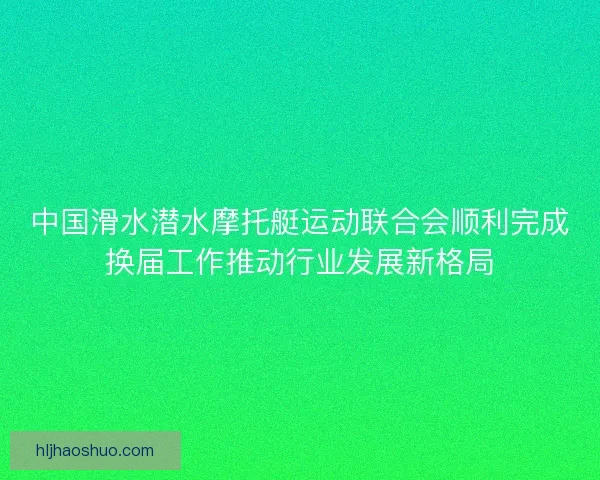 中国滑水潜水摩托艇运动联合会顺利完成换届工作推动行业发展新格局
